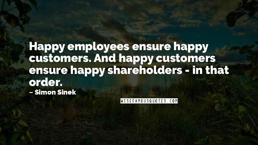 Simon Sinek Quotes: Happy employees ensure happy customers. And happy customers ensure happy shareholders - in that order.