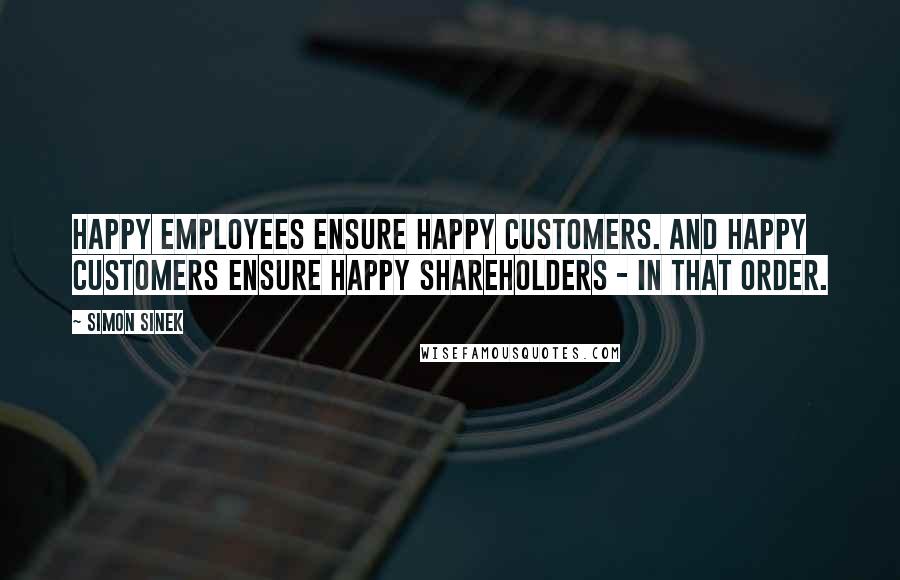 Simon Sinek Quotes: Happy employees ensure happy customers. And happy customers ensure happy shareholders - in that order.