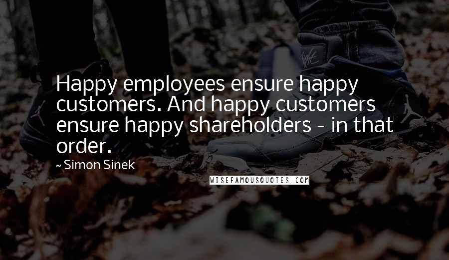 Simon Sinek Quotes: Happy employees ensure happy customers. And happy customers ensure happy shareholders - in that order.