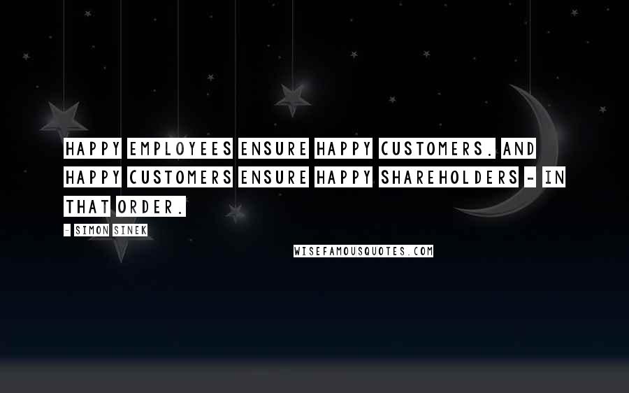 Simon Sinek Quotes: Happy employees ensure happy customers. And happy customers ensure happy shareholders - in that order.