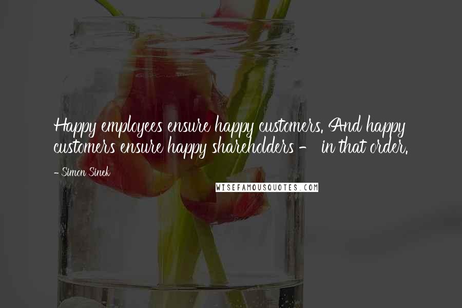 Simon Sinek Quotes: Happy employees ensure happy customers. And happy customers ensure happy shareholders - in that order.