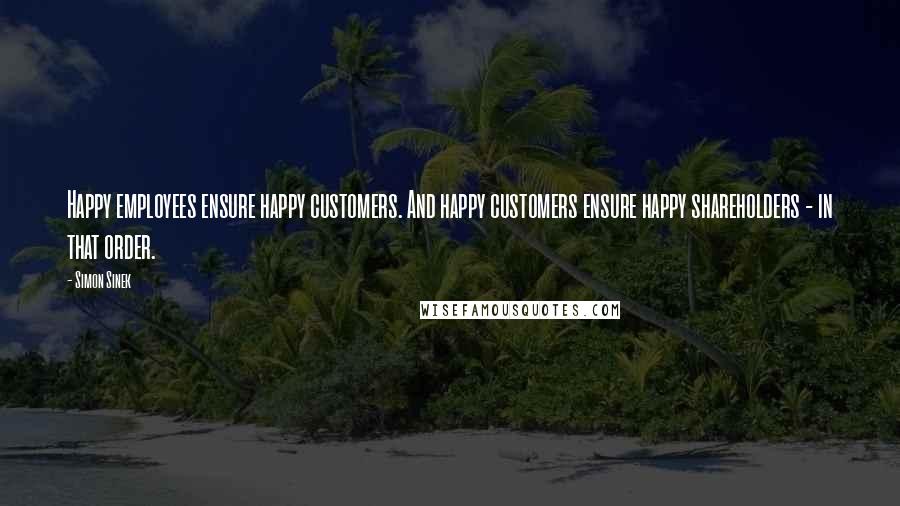 Simon Sinek Quotes: Happy employees ensure happy customers. And happy customers ensure happy shareholders - in that order.