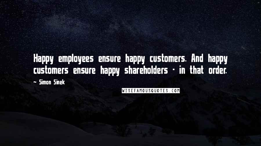 Simon Sinek Quotes: Happy employees ensure happy customers. And happy customers ensure happy shareholders - in that order.