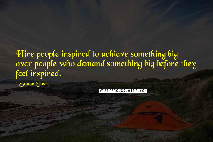 Simon Sinek Quotes: Hire people inspired to achieve something big over people who demand something big before they feel inspired.
