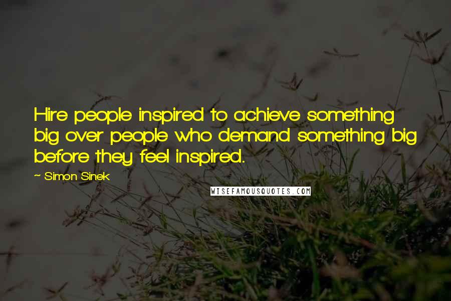 Simon Sinek Quotes: Hire people inspired to achieve something big over people who demand something big before they feel inspired.