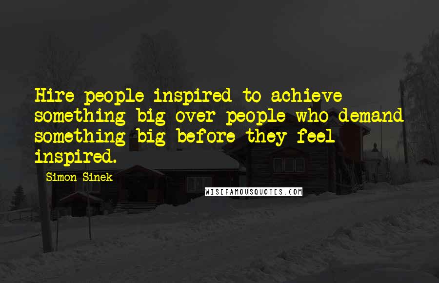 Simon Sinek Quotes: Hire people inspired to achieve something big over people who demand something big before they feel inspired.
