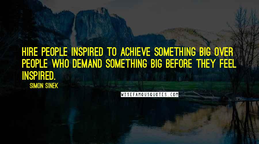 Simon Sinek Quotes: Hire people inspired to achieve something big over people who demand something big before they feel inspired.