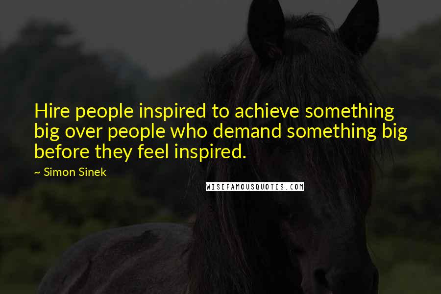 Simon Sinek Quotes: Hire people inspired to achieve something big over people who demand something big before they feel inspired.