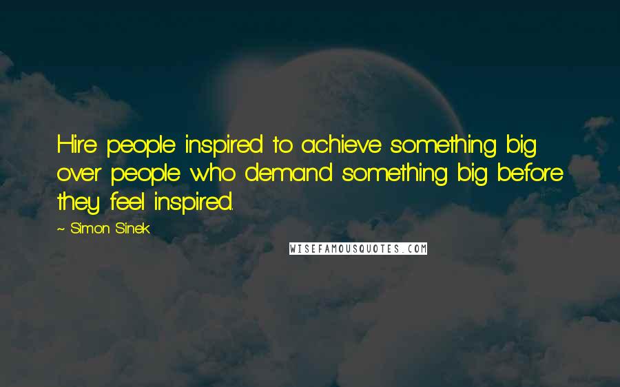 Simon Sinek Quotes: Hire people inspired to achieve something big over people who demand something big before they feel inspired.