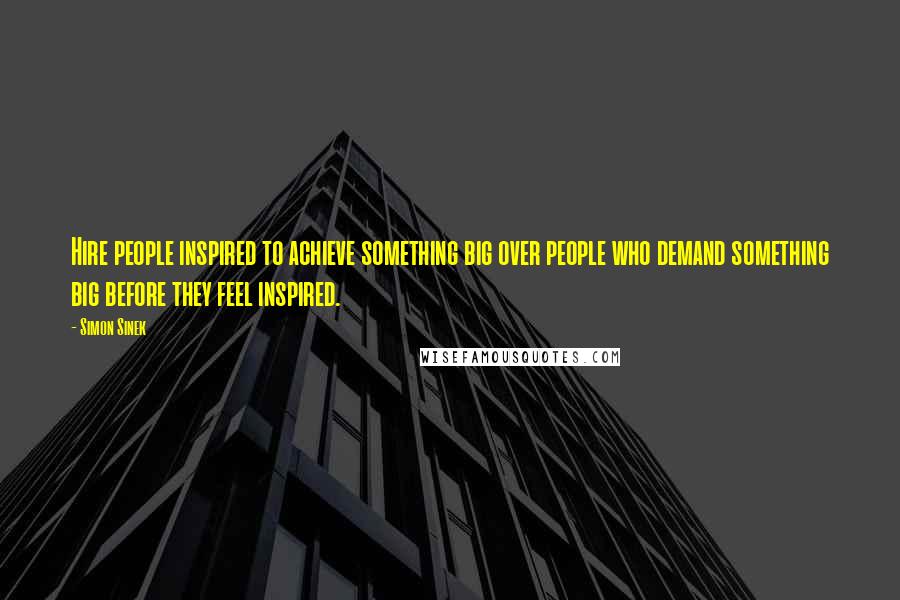 Simon Sinek Quotes: Hire people inspired to achieve something big over people who demand something big before they feel inspired.