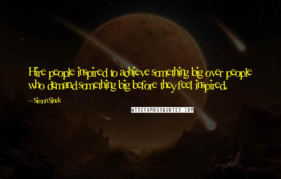 Simon Sinek Quotes: Hire people inspired to achieve something big over people who demand something big before they feel inspired.