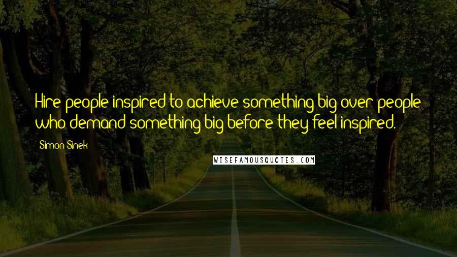 Simon Sinek Quotes: Hire people inspired to achieve something big over people who demand something big before they feel inspired.