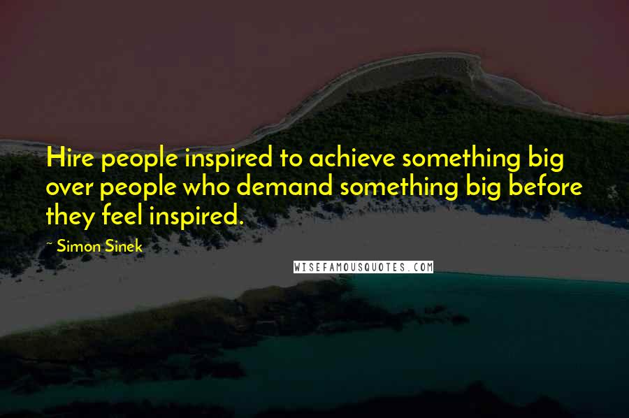 Simon Sinek Quotes: Hire people inspired to achieve something big over people who demand something big before they feel inspired.