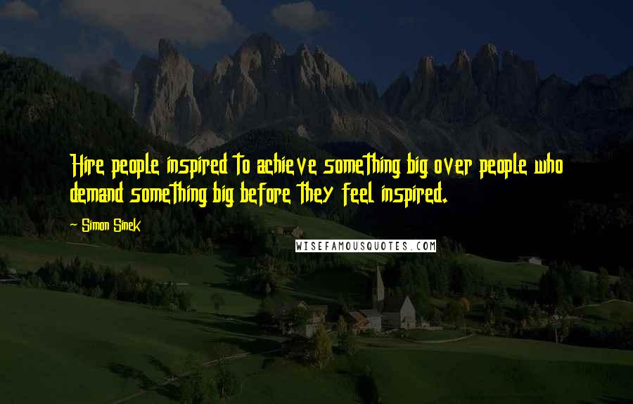 Simon Sinek Quotes: Hire people inspired to achieve something big over people who demand something big before they feel inspired.