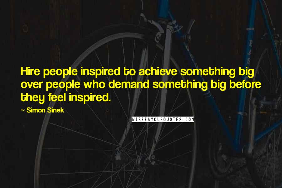 Simon Sinek Quotes: Hire people inspired to achieve something big over people who demand something big before they feel inspired.