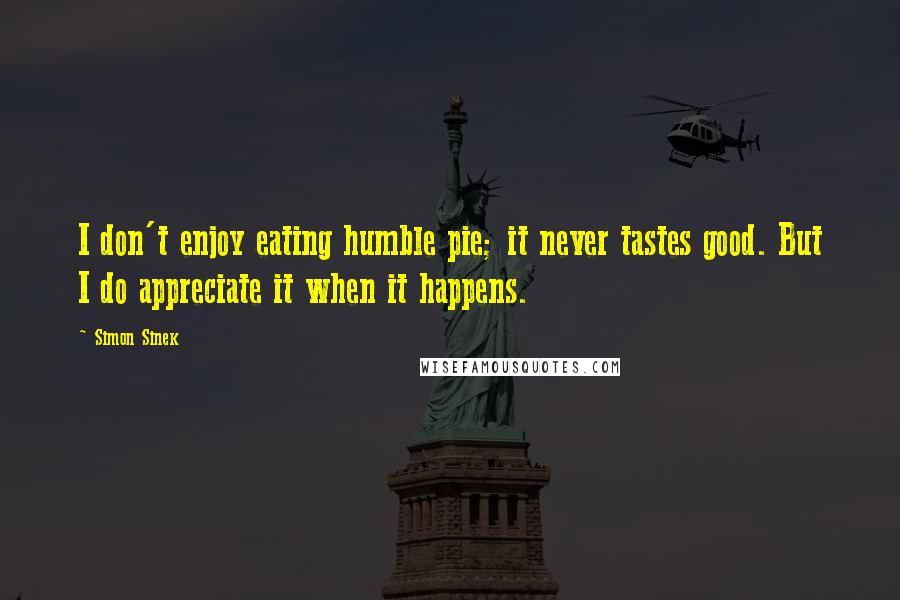 Simon Sinek Quotes: I don't enjoy eating humble pie; it never tastes good. But I do appreciate it when it happens.