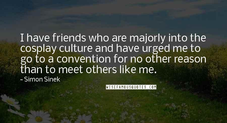 Simon Sinek Quotes: I have friends who are majorly into the cosplay culture and have urged me to go to a convention for no other reason than to meet others like me.