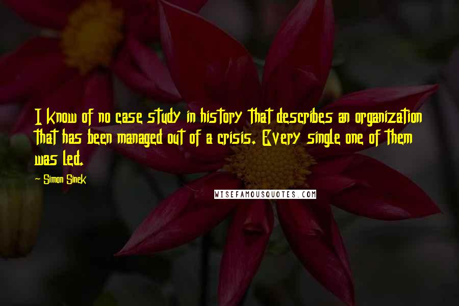 Simon Sinek Quotes: I know of no case study in history that describes an organization that has been managed out of a crisis. Every single one of them was led.