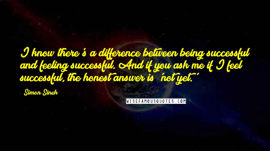 Simon Sinek Quotes: I know there's a difference between being successful and feeling successful. And if you ask me if I feel successful, the honest answer is 'not yet.'