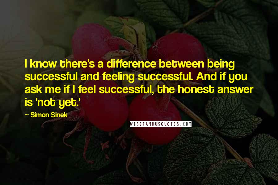 Simon Sinek Quotes: I know there's a difference between being successful and feeling successful. And if you ask me if I feel successful, the honest answer is 'not yet.'