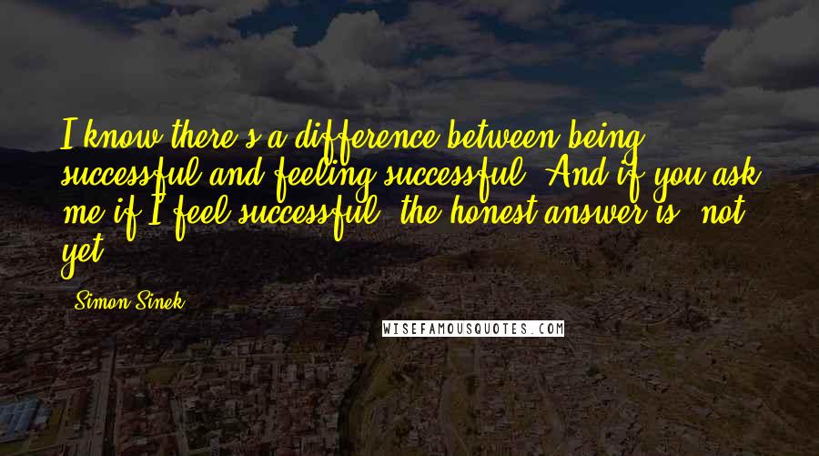 Simon Sinek Quotes: I know there's a difference between being successful and feeling successful. And if you ask me if I feel successful, the honest answer is 'not yet.'