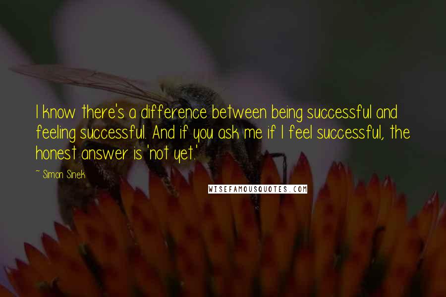 Simon Sinek Quotes: I know there's a difference between being successful and feeling successful. And if you ask me if I feel successful, the honest answer is 'not yet.'