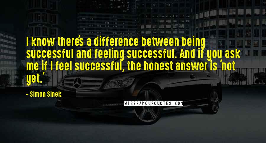 Simon Sinek Quotes: I know there's a difference between being successful and feeling successful. And if you ask me if I feel successful, the honest answer is 'not yet.'