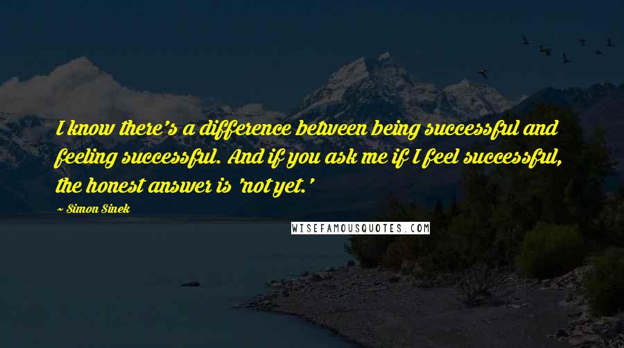 Simon Sinek Quotes: I know there's a difference between being successful and feeling successful. And if you ask me if I feel successful, the honest answer is 'not yet.'