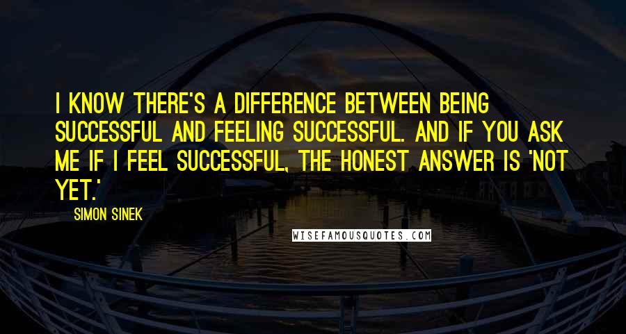 Simon Sinek Quotes: I know there's a difference between being successful and feeling successful. And if you ask me if I feel successful, the honest answer is 'not yet.'