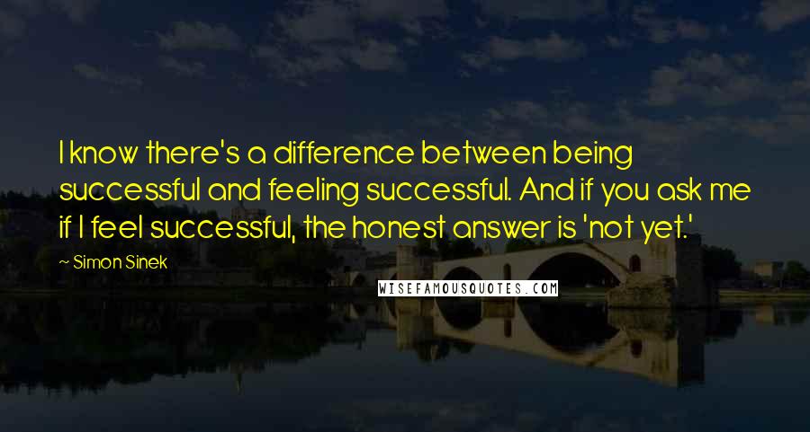 Simon Sinek Quotes: I know there's a difference between being successful and feeling successful. And if you ask me if I feel successful, the honest answer is 'not yet.'