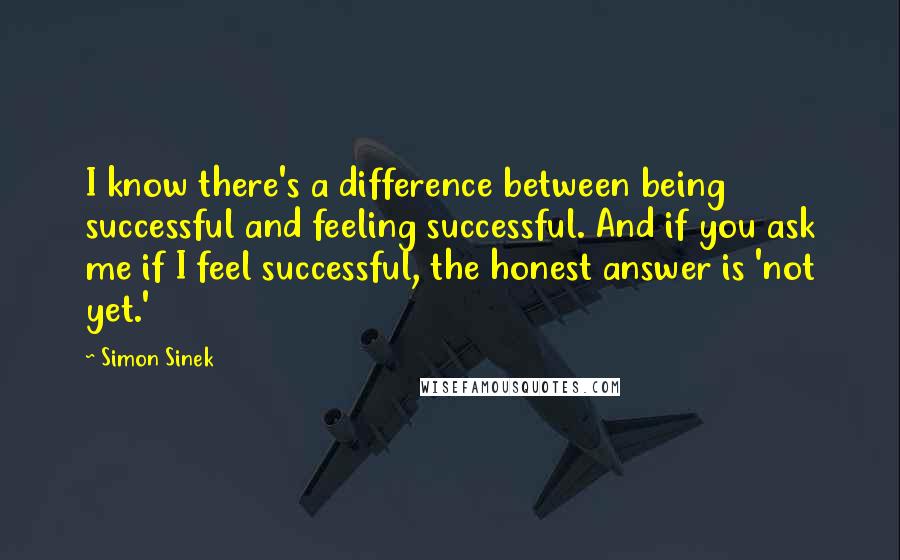 Simon Sinek Quotes: I know there's a difference between being successful and feeling successful. And if you ask me if I feel successful, the honest answer is 'not yet.'