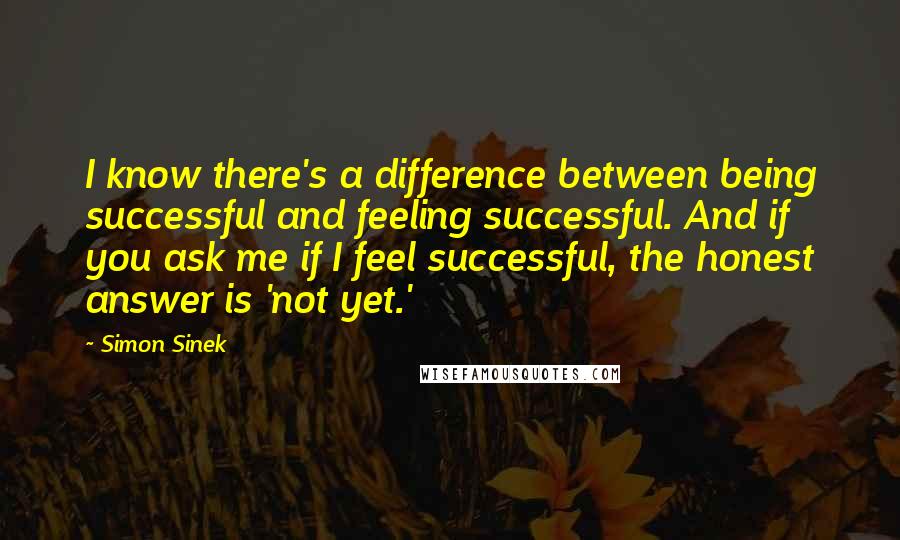 Simon Sinek Quotes: I know there's a difference between being successful and feeling successful. And if you ask me if I feel successful, the honest answer is 'not yet.'