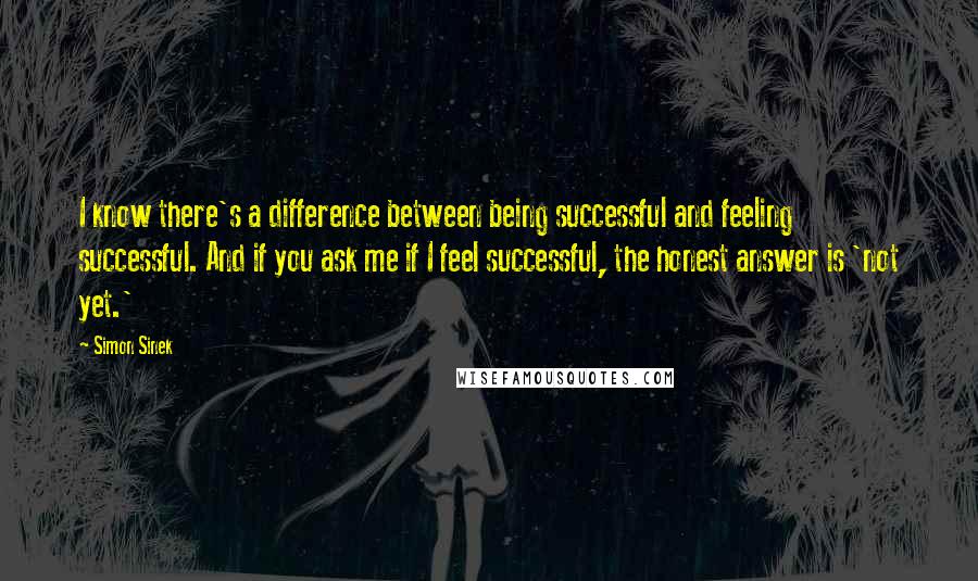 Simon Sinek Quotes: I know there's a difference between being successful and feeling successful. And if you ask me if I feel successful, the honest answer is 'not yet.'