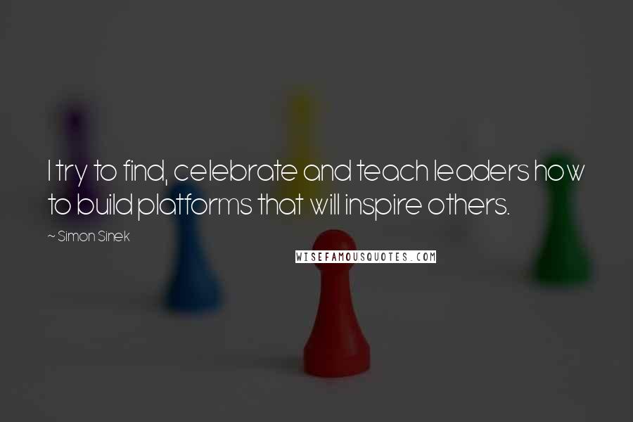 Simon Sinek Quotes: I try to find, celebrate and teach leaders how to build platforms that will inspire others.