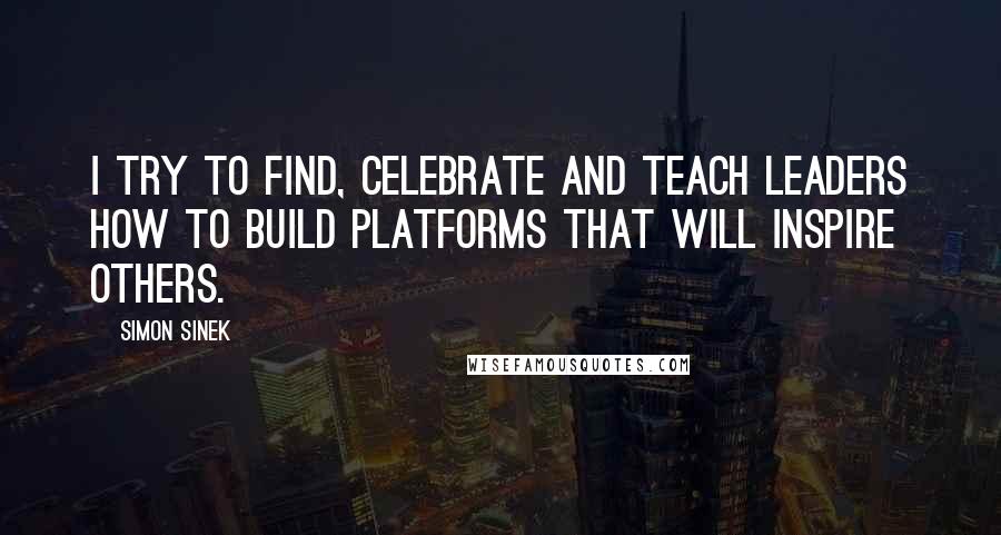 Simon Sinek Quotes: I try to find, celebrate and teach leaders how to build platforms that will inspire others.