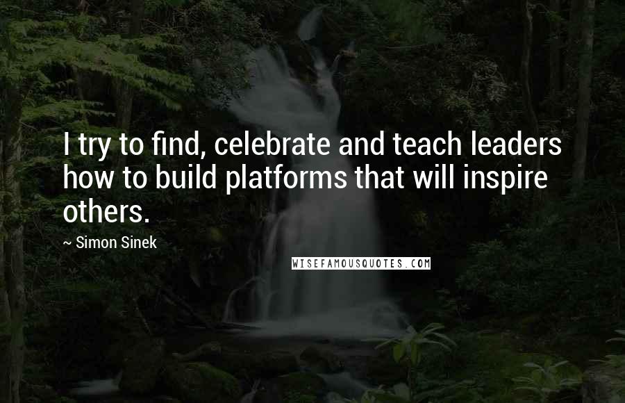 Simon Sinek Quotes: I try to find, celebrate and teach leaders how to build platforms that will inspire others.