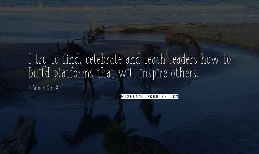 Simon Sinek Quotes: I try to find, celebrate and teach leaders how to build platforms that will inspire others.