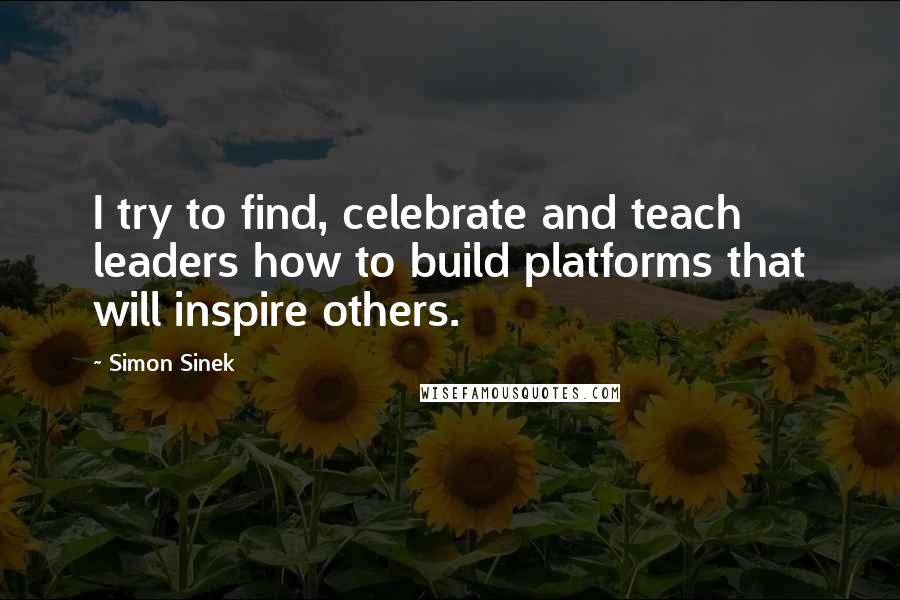 Simon Sinek Quotes: I try to find, celebrate and teach leaders how to build platforms that will inspire others.