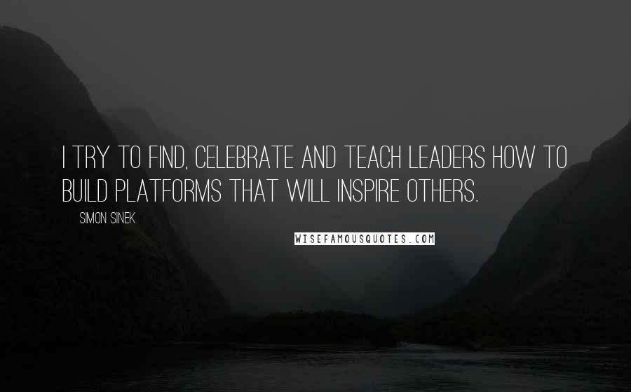 Simon Sinek Quotes: I try to find, celebrate and teach leaders how to build platforms that will inspire others.