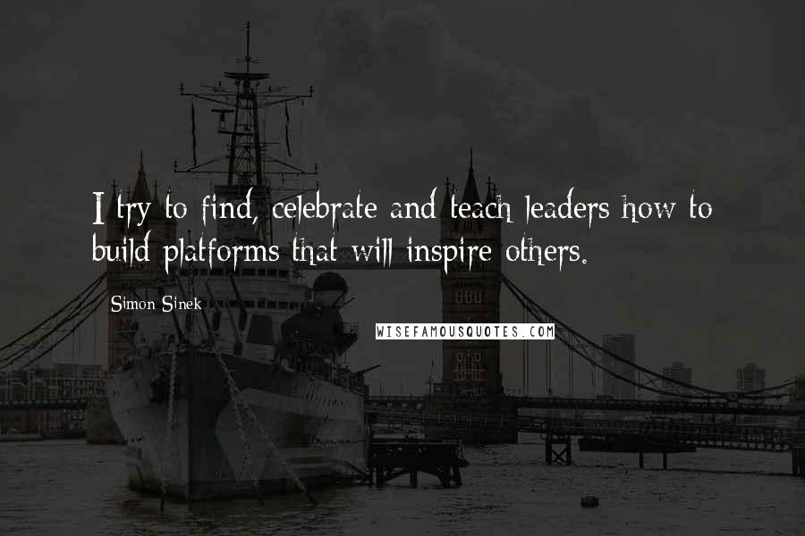 Simon Sinek Quotes: I try to find, celebrate and teach leaders how to build platforms that will inspire others.