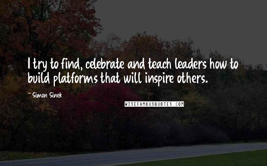 Simon Sinek Quotes: I try to find, celebrate and teach leaders how to build platforms that will inspire others.