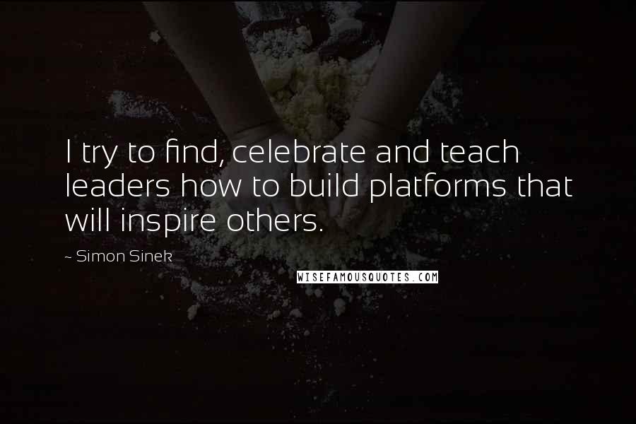 Simon Sinek Quotes: I try to find, celebrate and teach leaders how to build platforms that will inspire others.