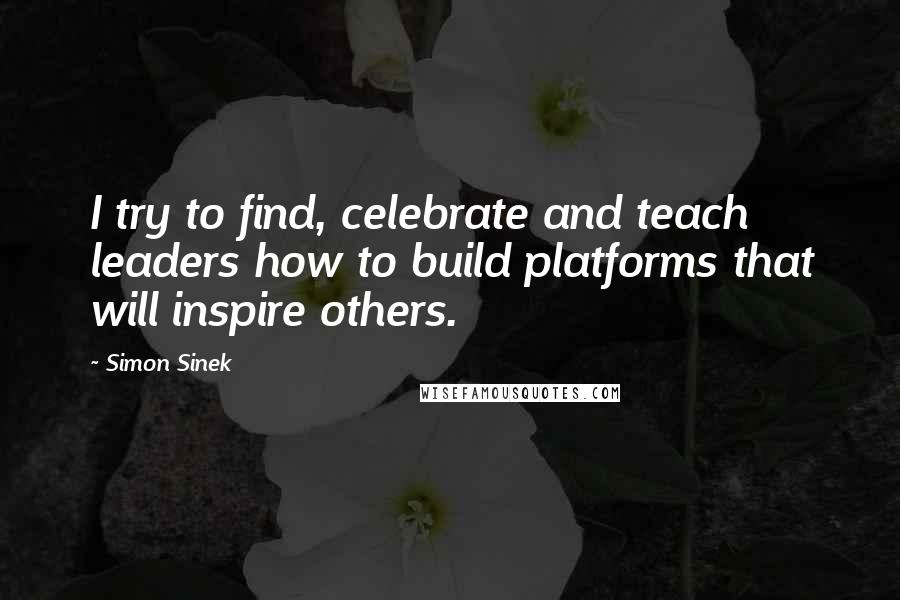 Simon Sinek Quotes: I try to find, celebrate and teach leaders how to build platforms that will inspire others.