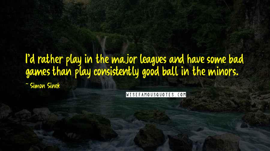 Simon Sinek Quotes: I'd rather play in the major leagues and have some bad games than play consistently good ball in the minors.