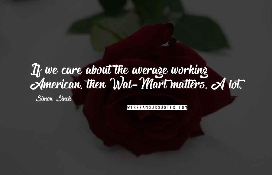 Simon Sinek Quotes: If we care about the average working American, then Wal-Mart matters. A lot.