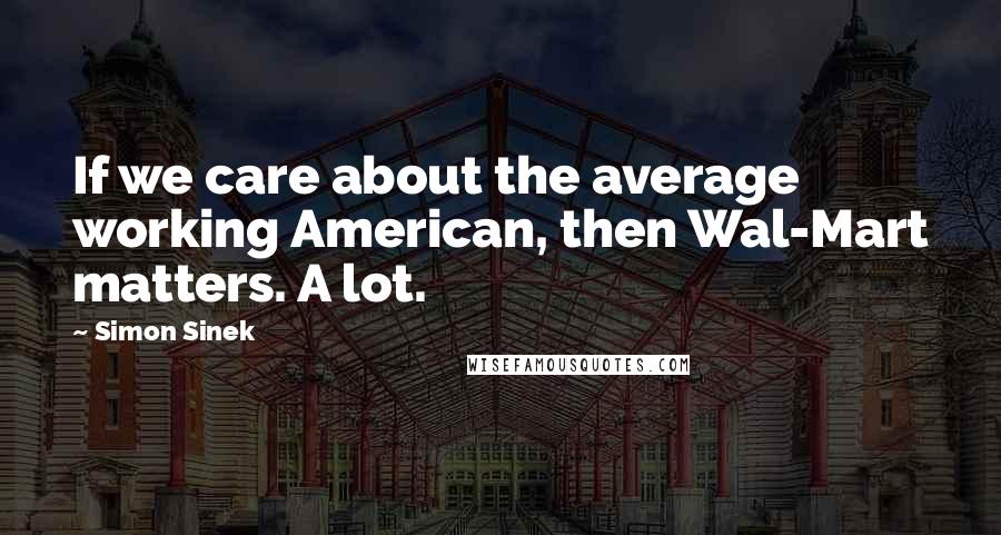 Simon Sinek Quotes: If we care about the average working American, then Wal-Mart matters. A lot.
