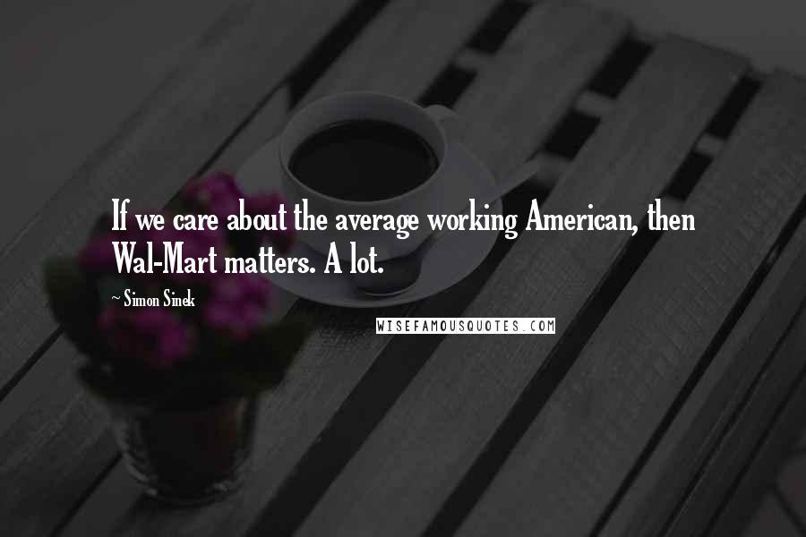 Simon Sinek Quotes: If we care about the average working American, then Wal-Mart matters. A lot.