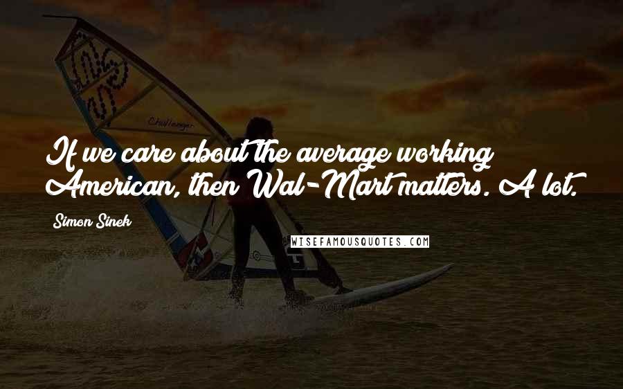 Simon Sinek Quotes: If we care about the average working American, then Wal-Mart matters. A lot.