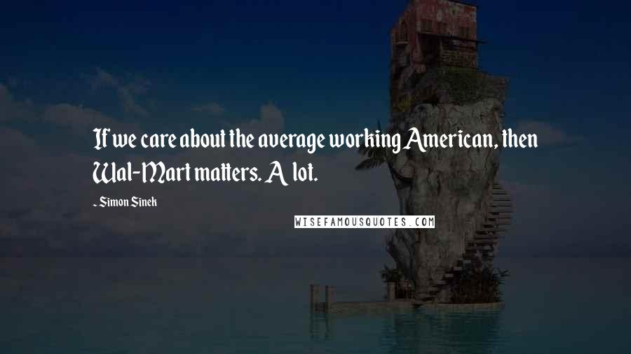 Simon Sinek Quotes: If we care about the average working American, then Wal-Mart matters. A lot.