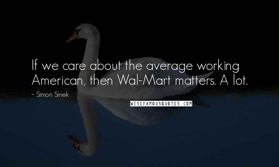 Simon Sinek Quotes: If we care about the average working American, then Wal-Mart matters. A lot.